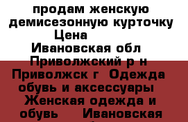 продам женскую демисезонную курточку › Цена ­ 1 300 - Ивановская обл., Приволжский р-н, Приволжск г. Одежда, обувь и аксессуары » Женская одежда и обувь   . Ивановская обл.